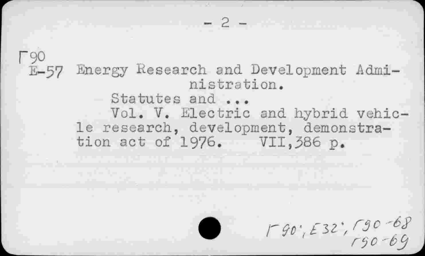 ﻿2
F90
E-57 Energy Research and Development Administration.
Statutes and ...
Vol. V. Electric and hybrid vehicle research, development, demonstration act of 1976. VII,386 p.

'f r3O
' rejO